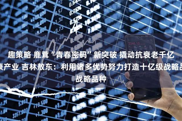 趣策略 鹿茸“青春密码”新突破 撬动抗衰老千亿健康产业 吉林敖东：利用诸多优势努力打造十亿级战略品种