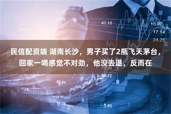 民信配资端 湖南长沙，男子买了2瓶飞天茅台，回家一喝感觉不对劲，他没去退，反而在