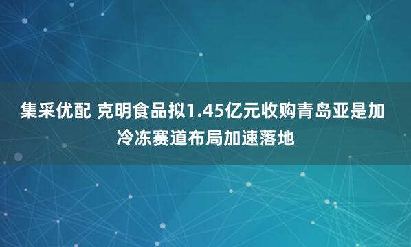 集采优配 克明食品拟1.45亿元收购青岛亚是加 冷冻赛道布局加速落地