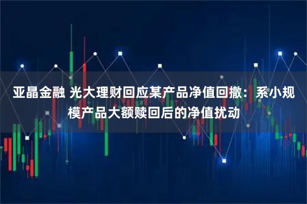 亚晶金融 光大理财回应某产品净值回撤：系小规模产品大额赎回后的净值扰动