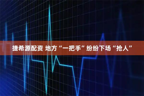 捷希源配资 地方“一把手”纷纷下场“抢人”