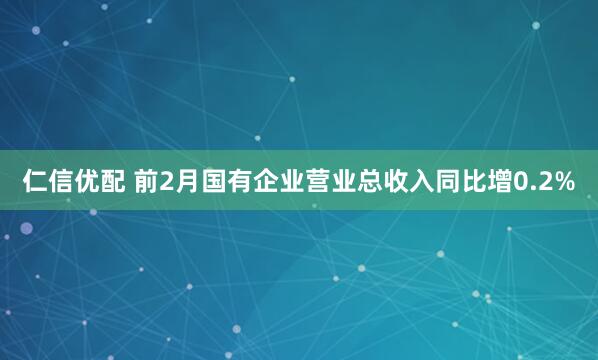 仁信优配 前2月国有企业营业总收入同比增0.2%