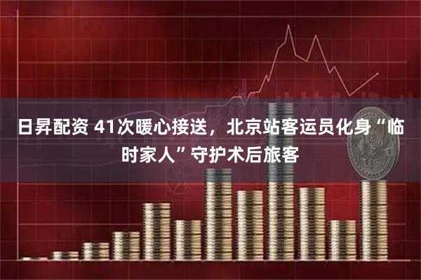 日昇配资 41次暖心接送，北京站客运员化身“临时家人”守护术后旅客