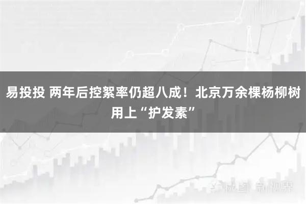 易投投 两年后控絮率仍超八成！北京万余棵杨柳树用上“护发素”