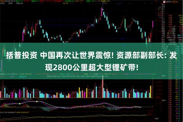 括普投资 中国再次让世界震惊! 资源部副部长: 发现2800公里超大型锂矿带!